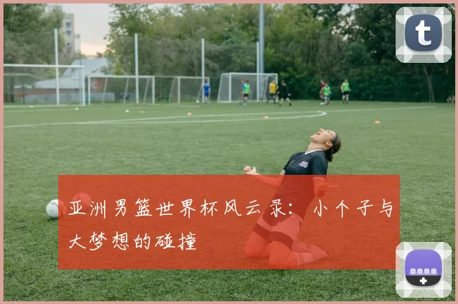 亚洲男篮世界杯风云录：小个子与大梦想的碰撞
