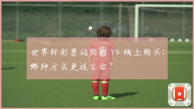 世界杯彩票站购彩 vs 线上购买：哪种方式更适合你？
