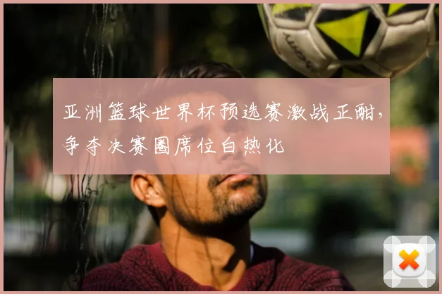 亚洲篮球世界杯预选赛激战正酣,争夺决赛圈席位白热化