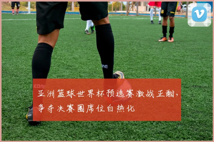亚洲篮球世界杯预选赛激战正酣,争夺决赛圈席位白热化