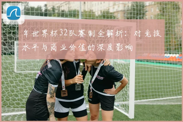 年世界杯32队赛制全解析：对竞技水平与商业价值的深度影响