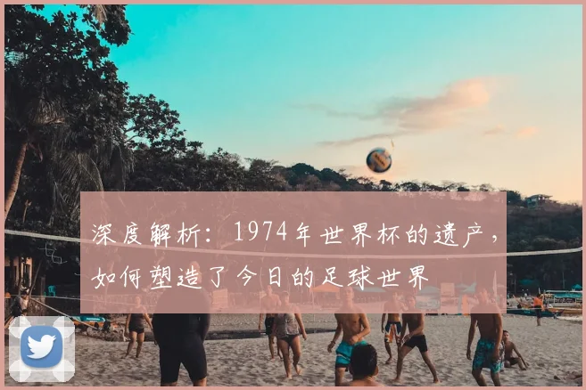 深度解析：1974年世界杯的遗产，如何塑造了今日的足球世界