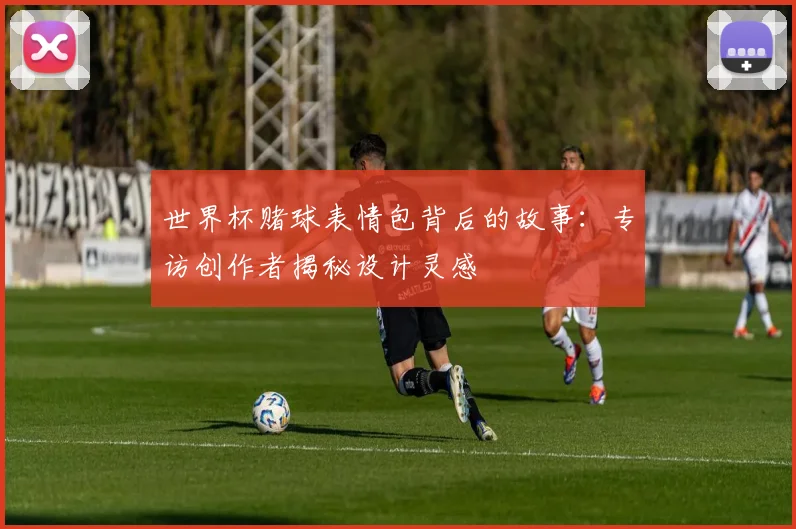 世界杯赌球表情包背后的故事：专访创作者揭秘设计灵感