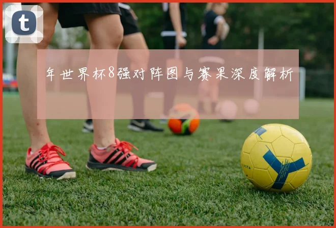 年世界杯8强对阵图与赛果深度解析