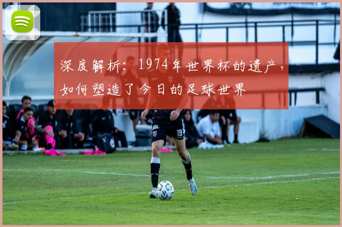 深度解析：1974年世界杯的遗产，如何塑造了今日的足球世界
