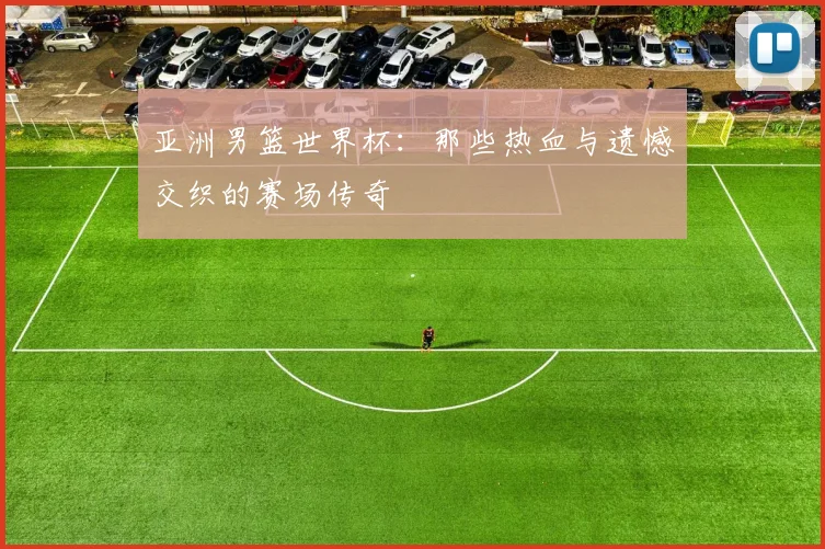 亚洲男篮世界杯：那些热血与遗憾交织的赛场传奇