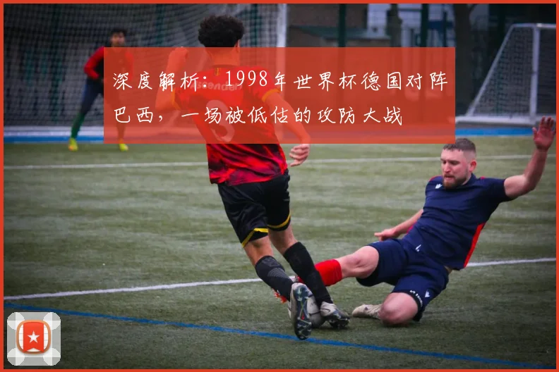 深度解析：1998年世界杯德国对阵巴西，一场被低估的攻防大战