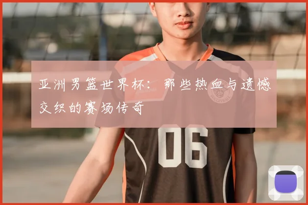 亚洲男篮世界杯：那些热血与遗憾交织的赛场传奇