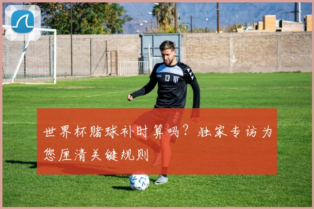 世界杯赌球补时算吗?独家专访为您厘清关键规则