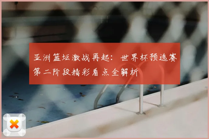 亚洲篮坛激战再起：世界杯预选赛第二阶段精彩看点全解析