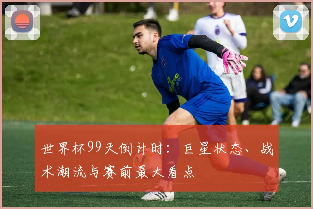 世界杯99天倒计时：巨星状态、战术潮流与赛前最大看点