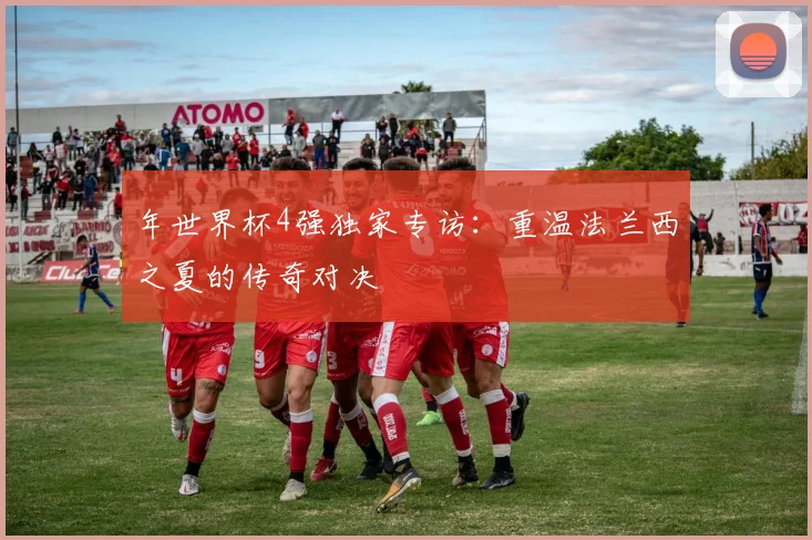 年世界杯4强独家专访：重温法兰西之夏的传奇对决